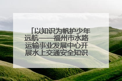以知识为帆护少年远航——福州市水路运输事业发展中心开展水上交通安全知识进校园活动