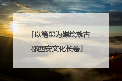 以笔墨为媒绘就古都西安文化长卷
