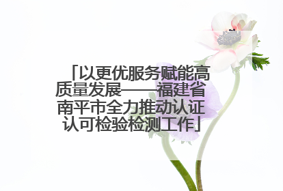 以更优服务赋能高质量发展——福建省南平市全力推动认证认可检验检测工作