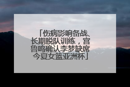 伤病影响备战、长期脱队训练，宫鲁鸣确认李梦缺席今夏女篮亚洲杯