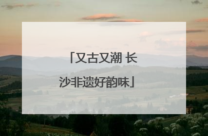 又古又潮 长沙非遗好韵味