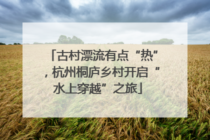 古村漂流有点“热”，杭州桐庐乡村开启“水上穿越”之旅