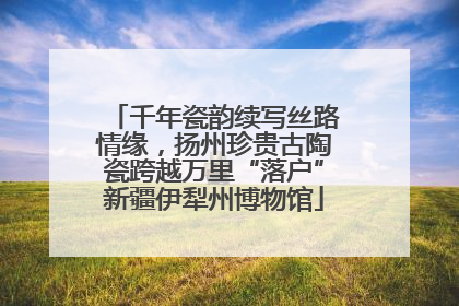 千年瓷韵续写丝路情缘，扬州珍贵古陶瓷跨越万里“落户”新疆伊犁州博物馆