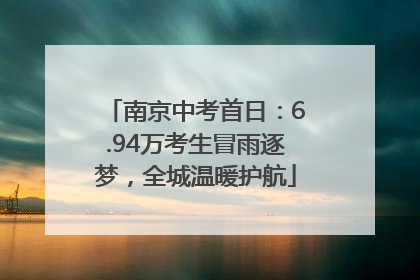 南京中考首日：6.94万考生冒雨逐梦，全城温暖护航
