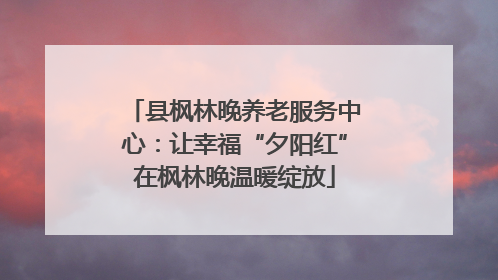 县枫林晚养老服务中心：让幸福“夕阳红”在枫林晚温暖绽放
