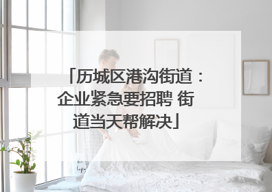 历城区港沟街道：企业紧急要招聘 街道当天帮解决