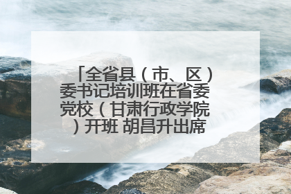 全省县（市、区）委书记培训班在省委党校（甘肃行政学院）开班 胡昌升出席开班式并讲话