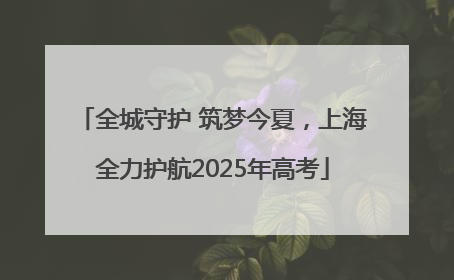 全城守护 筑梦今夏，上海全力护航2025年高考