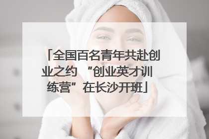 全国百名青年共赴创业之约 “创业英才训练营”在长沙开班