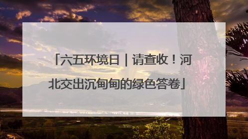 六五环境日｜请查收！河北交出沉甸甸的绿色答卷
