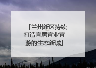 兰州新区持续打造宜居宜业宜游的生态新城