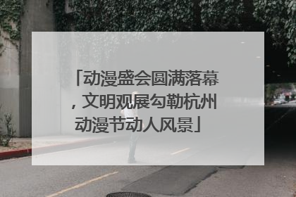动漫盛会圆满落幕，文明观展勾勒杭州动漫节动人风景