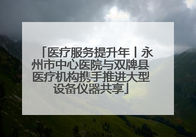 医疗服务提升年丨永州市中心医院与双牌县医疗机构携手推进大型设备仪器共享
