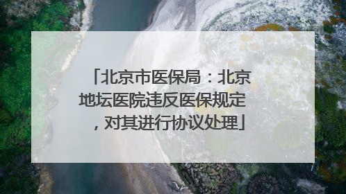北京市医保局：北京地坛医院违反医保规定，对其进行协议处理