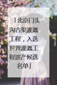 北京门头沟古渠灌溉工程，入选世界灌溉工程遗产候选名单
