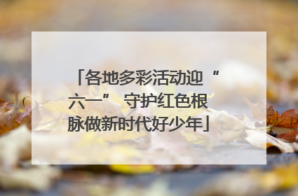 各地多彩活动迎“六一” 守护红色根脉做新时代好少年