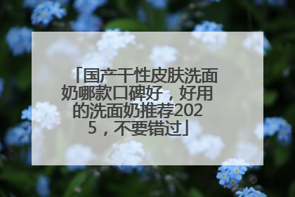 国产干性皮肤洗面奶哪款口碑好，好用的洗面奶推荐2025，不要错过