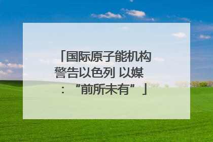 国际原子能机构警告以色列 以媒：“前所未有”