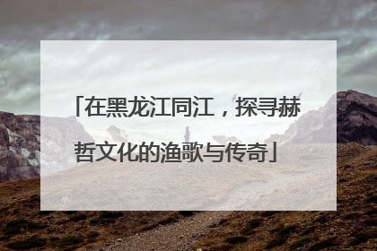 在黑龙江同江，探寻赫哲文化的渔歌与传奇