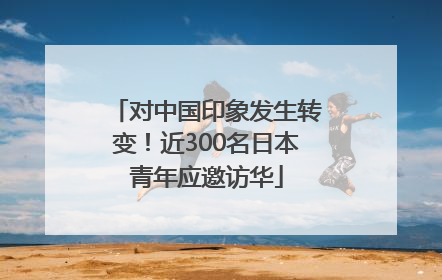 对中国印象发生转变！近300名日本青年应邀访华