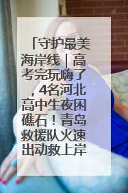 守护最美海岸线｜高考完玩嗨了，4名河北高中生夜困礁石！青岛救援队火速出动救上岸