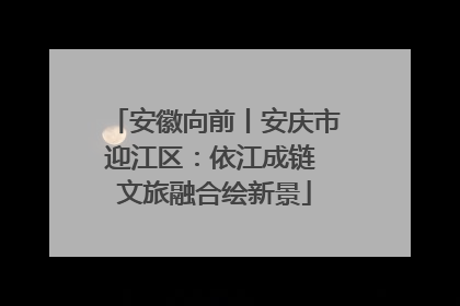 安徽向前丨安庆市迎江区：依江成链 文旅融合绘新景