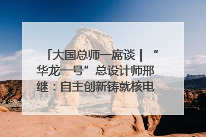大国总师一席谈｜“华龙一号”总设计师邢继：自主创新铸就核电“国家名片”