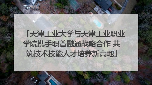 天津工业大学与天津工业职业学院携手职普融通战略合作 共筑技术技能人才培养新高地