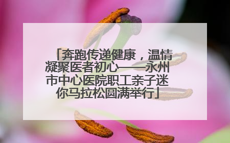 奔跑传递健康，温情凝聚医者初心——永州市中心医院职工亲子迷你马拉松圆满举行