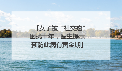 女子被“社交癌”困扰十年，医生提示预防此病有黄金期