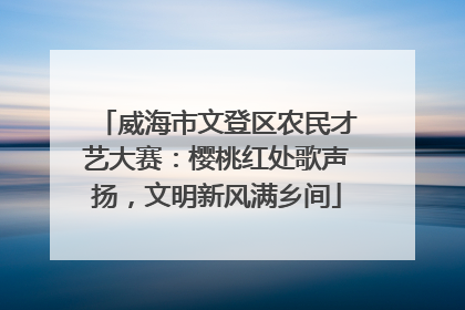 威海市文登区农民才艺大赛：樱桃红处歌声扬，文明新风满乡间