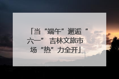 当“端午”邂逅“六一” 吉林文旅市场“热”力全开