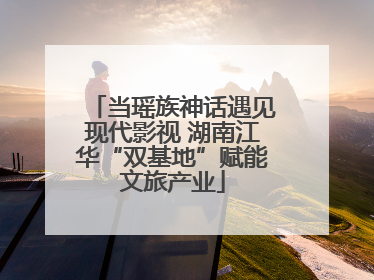 当瑶族神话遇见现代影视 湖南江华“双基地”赋能文旅产业