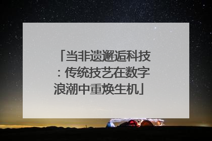 当非遗邂逅科技：传统技艺在数字浪潮中重焕生机