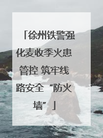 徐州铁警强化麦收季火患管控 筑牢线路安全“防火墙”