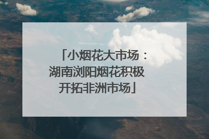 小烟花大市场：湖南浏阳烟花积极开拓非洲市场