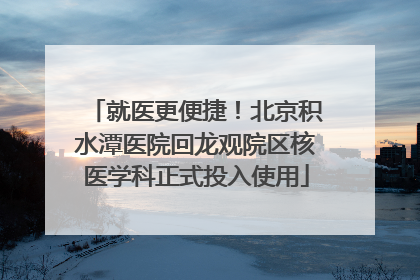 就医更便捷！北京积水潭医院回龙观院区核医学科正式投入使用