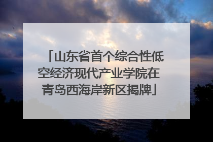 山东省首个综合性低空经济现代产业学院在青岛西海岸新区揭牌