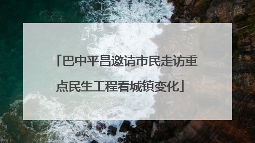 巴中平昌邀请市民走访重点民生工程看城镇变化