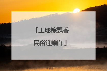 工地粽飘香 民俗迎端午