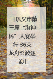 巩义市第三届“洛神杯”大赛举行 36支龙舟劈波逐浪