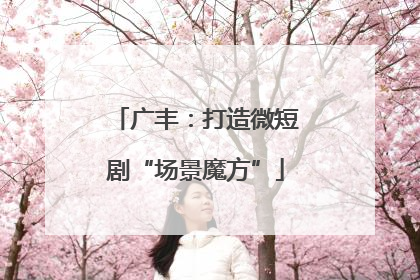 广丰：打造微短剧“场景魔方”