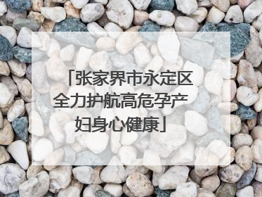 张家界市永定区全力护航高危孕产妇身心健康