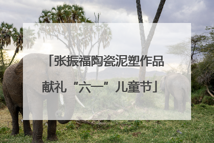 张振福陶瓷泥塑作品献礼“六一”儿童节