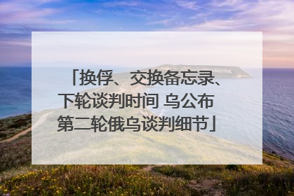 换俘、交换备忘录、下轮谈判时间 乌公布第二轮俄乌谈判细节