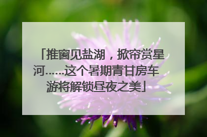 推窗见盐湖，掀帘赏星河……这个暑期青甘房车游将解锁昼夜之美