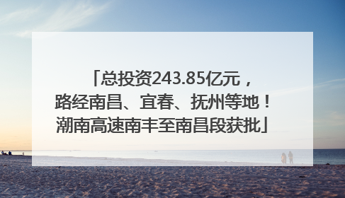 总投资243.85亿元，路经南昌、宜春、抚州等地！潮南高速南丰至南昌段获批