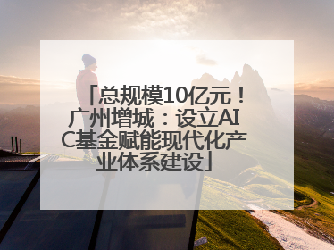 总规模10亿元！广州增城：设立AIC基金赋能现代化产业体系建设