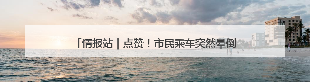 情报站｜点赞！市民乘车突然晕倒，济南公交驾驶员和乘客热心相助