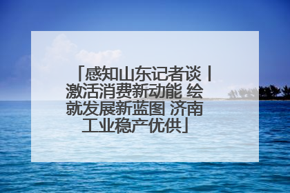 感知山东记者谈丨激活消费新动能 绘就发展新蓝图 济南工业稳产优供